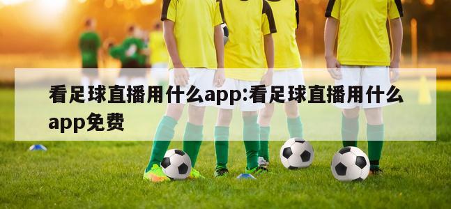 看足球直播用什么app:看足球直播用什么app免费