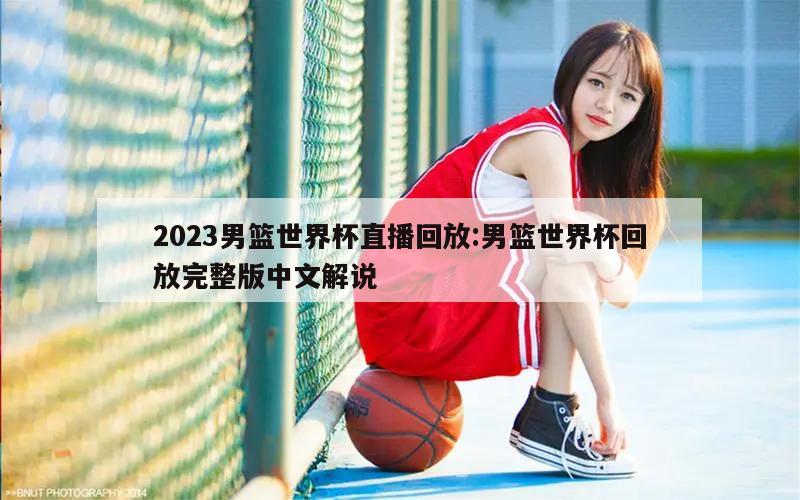 2023男篮世界杯直播回放:男篮世界杯回放完整版中文解说