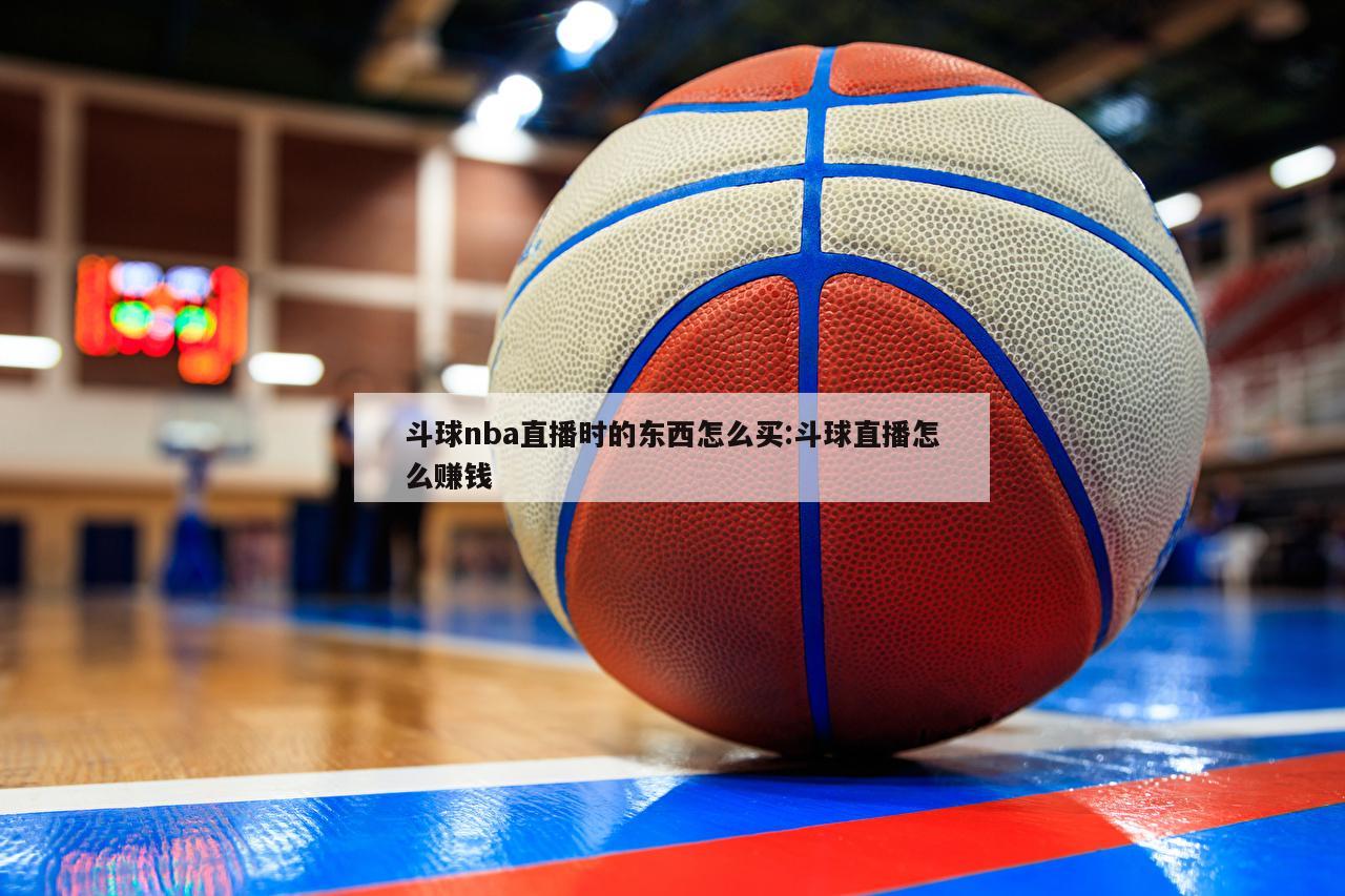 斗球nba直播时的东西怎么买:斗球直播怎么赚钱