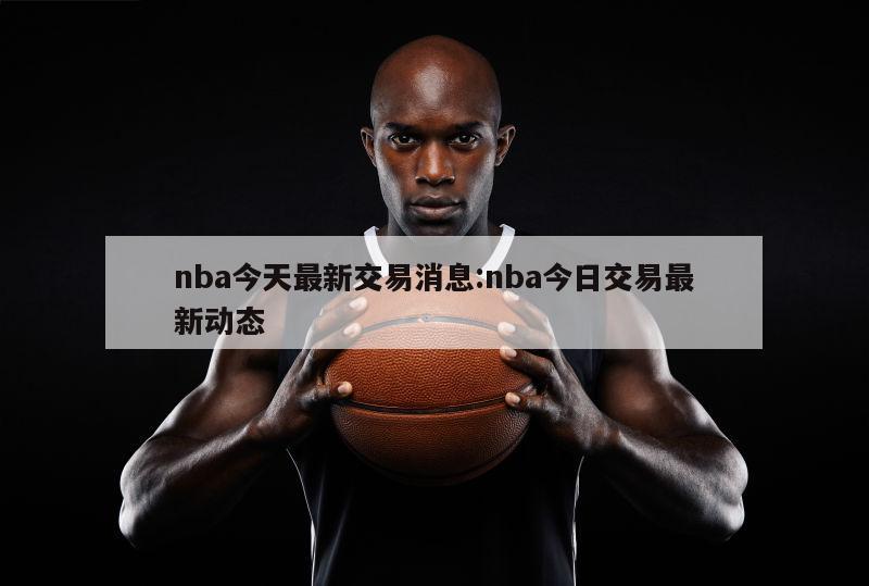 nba今天最新交易消息:nba今日交易最新动态